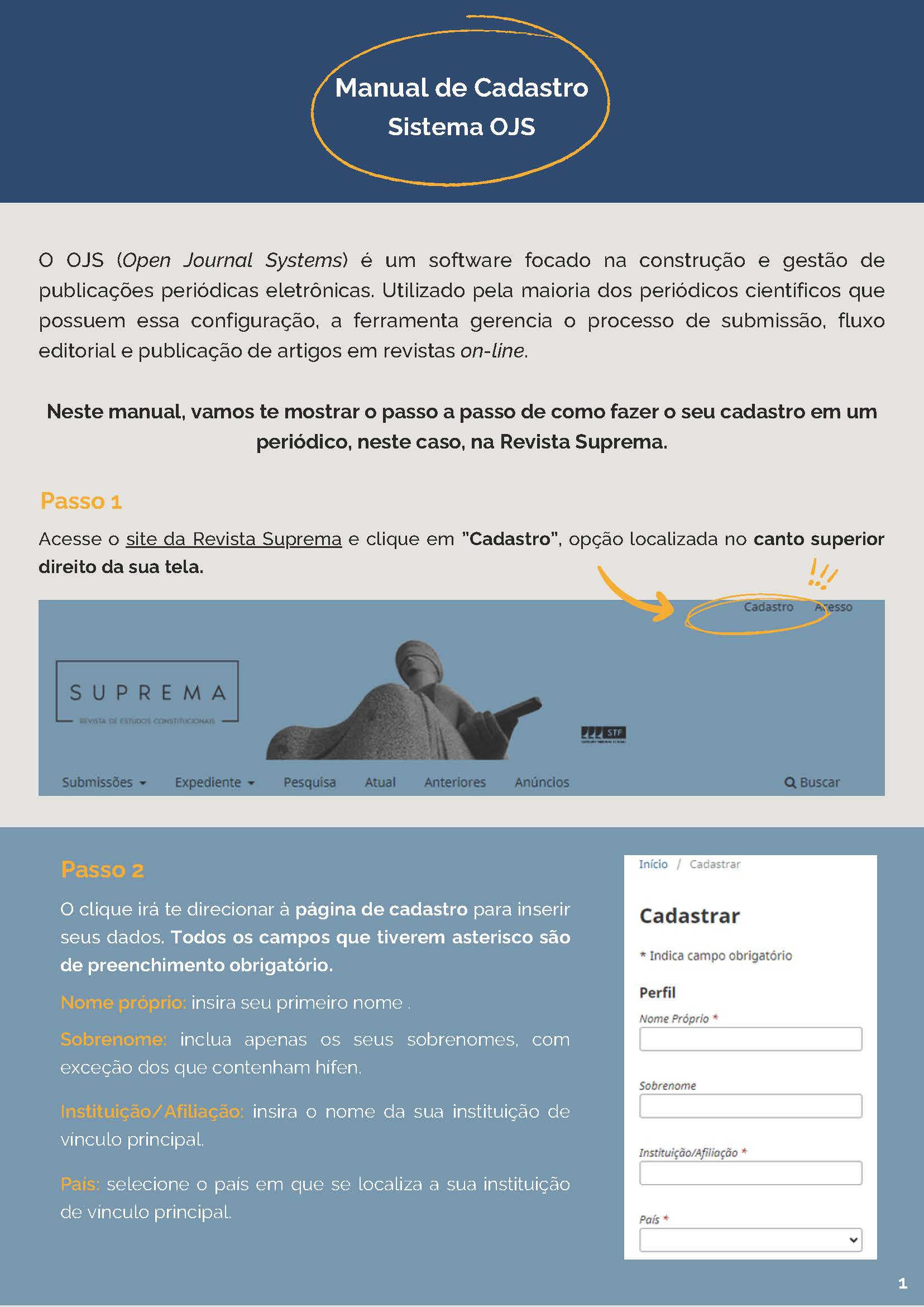 O OJS (Open Journal Systems) é um software focado na construção e gestão depublicações periódicas eletrônicas. Utilizado pela maioria dos periódicos científicos quepossuem essa configuração, a ferramenta gerencia o processo de submissão, fluxo editorial e publicação de artigos em revistas on-line. Neste manual, vamos te mostrar o passo a passo de como fazer o seu cadastro em um periódico, neste caso, na Revista Suprema. Passo 1: Acesse o site da Revista Suprema e clique em ”Cadastro”, opção localizada no canto superiordireito da sua tela.  Passo 2 O clique irá te direcionar à página de cadastro para inserirseus dados. Todos os campos que tiverem asterisco sãode preenchimento obrigatório.Nome próprio: insira seu primeiro nome .Sobrenome: inclua apenas os seus sobrenomes, comexceção dos que contenham hífen. Instituição/Afiliação: insira o nome da sua instituição devínculo principal. País: selecione o país em que se localiza a sua instituiçãode vínculo principal.