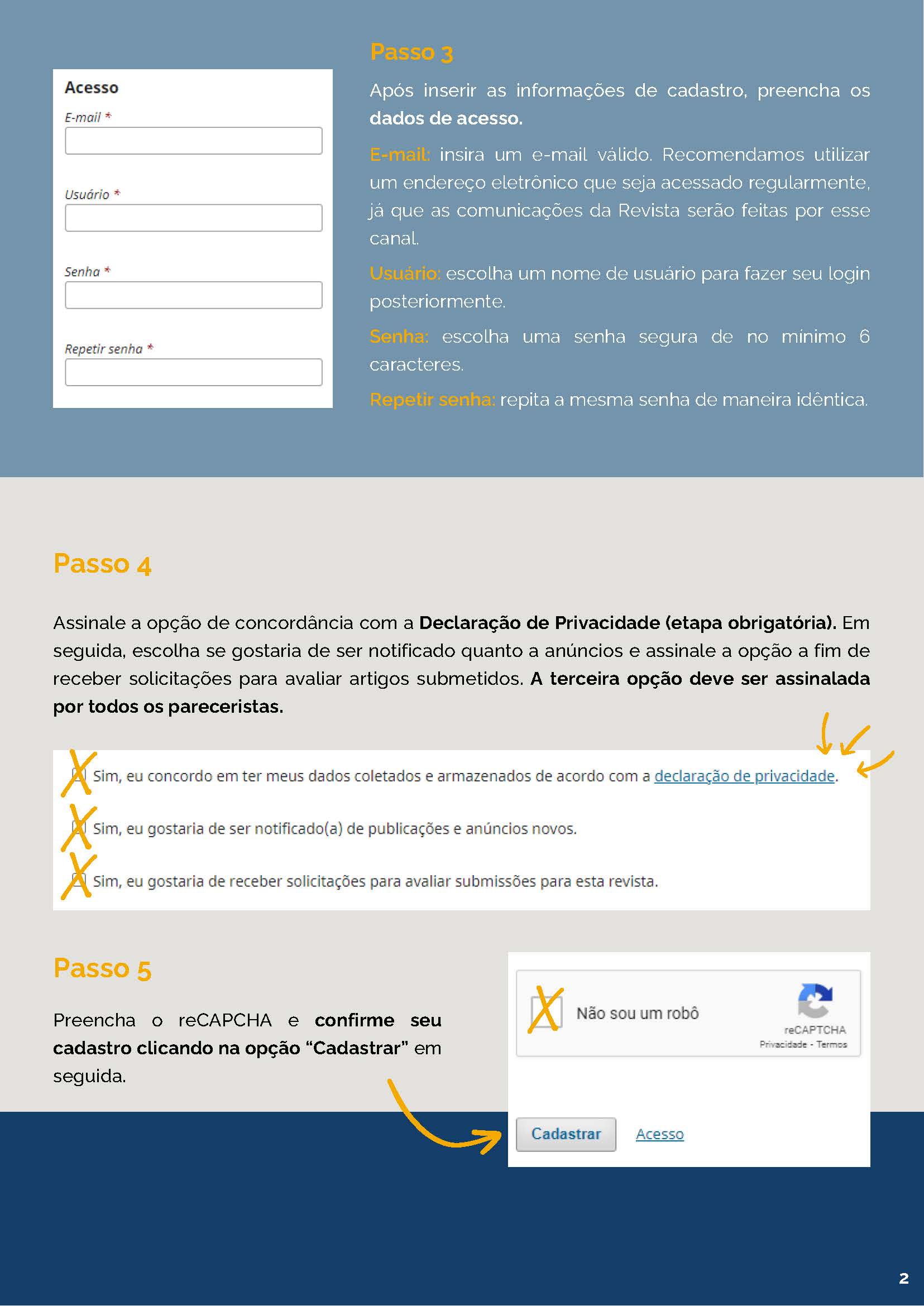 Passo 3 Após inserir as informações de cadastro, preencha osdados de acesso. E-mail: insira um e-mail válido. Recomendamos utilizar um endereço eletrônico que seja acessado regularmente, já que as comunicações da Revista serão feitas por esse canal.Usuário: escolha um nome de usuário para fazer seu loginposteriormente. Senha: escolha uma senha segura de no mínimo 6caracteres. Repetir senha: repita a mesma senha de maneira idêntica. Passo 4 Assinale a opção de concordância com a Declaração de Privacidade (etapa obrigatória). Emseguida, escolha se gostaria de ser notificado quanto a anúncios e assinale a opção a fim dereceber solicitações para avaliar artigos submetidos. A terceira opção deve ser assinaladapor todos os pareceristas. Passo 5 Preencha o reCAPCHA e confirme seu cadastro clicando na opção “Cadastrar” em seguida. 