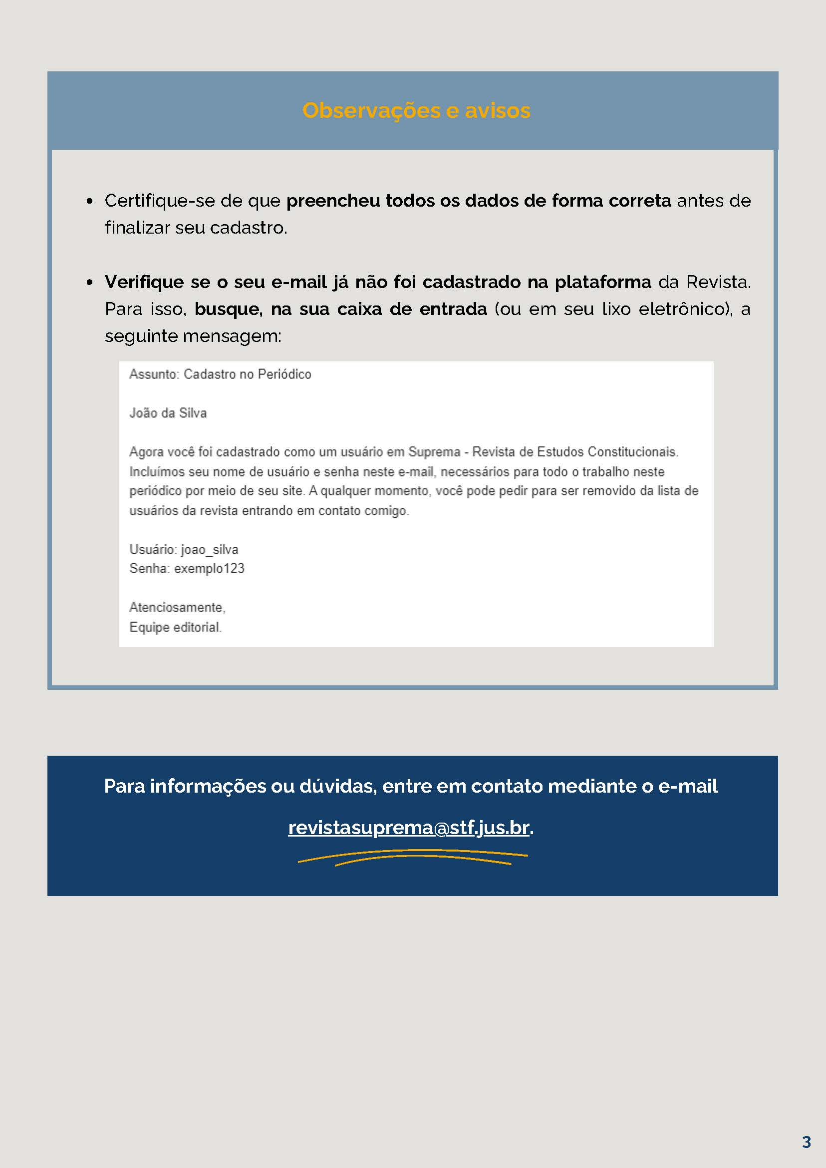 Observações e avisos Certifique-se de que preencheu todos os dados de forma correta antes definalizar seu cadastro.Verifique se o seu e-mail já não foi cadastrado na plataforma da Revista.Para isso, busque, na sua caixa de entrada (ou em seu lixo eletrônico) a mensagem de confirmação do cadastro. avisosPara informações ou dúvidas, entre em contato mediante o e-mailrevistasuprema@stf.jus.br.